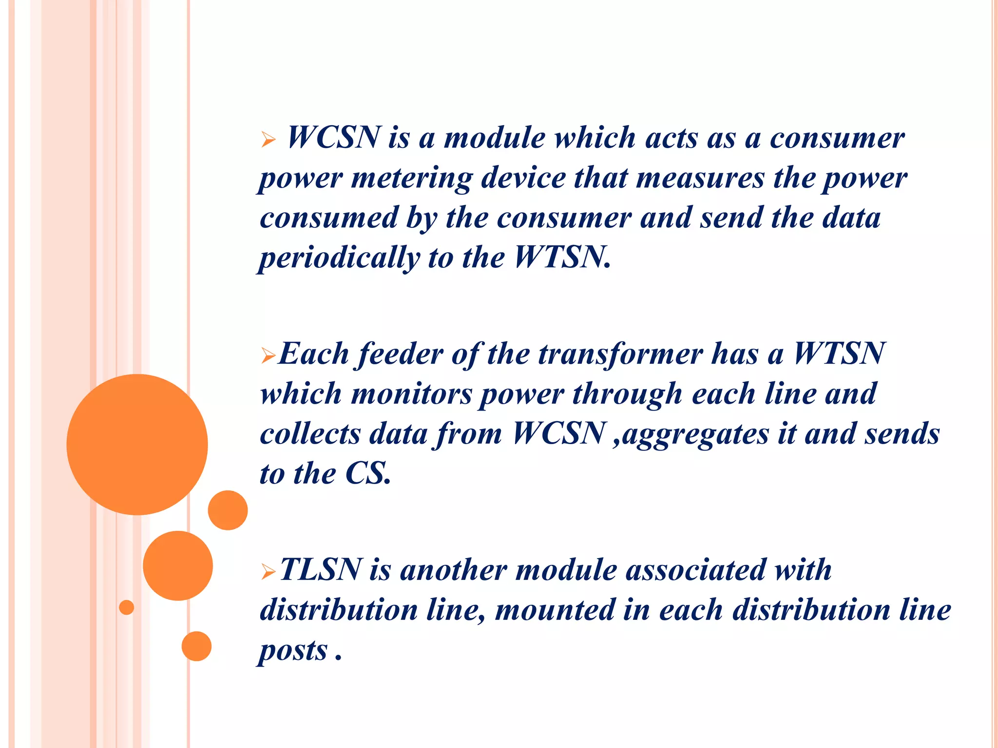  WCSN is a module which acts as a consumer
power metering device that measures the power
consumed by the consumer and send the data
periodically to the WTSN.

Each   feeder of the transformer has a WTSN
which monitors power through each line and
collects data from WCSN ,aggregates it and sends
to the CS.

TLSN   is another module associated with
distribution line, mounted in each distribution line
posts .
 