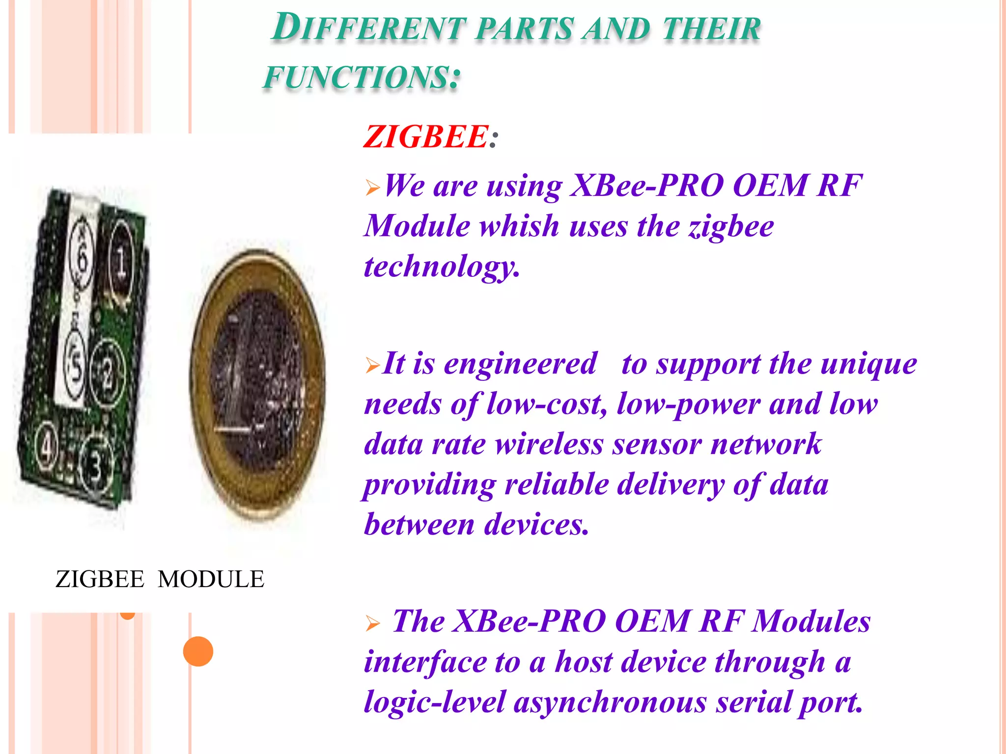 DIFFERENT PARTS AND THEIR
            FUNCTIONS:
                 ZIGBEE:
                 We are using XBee-PRO OEM RF
                 Module whish uses the zigbee
                 technology.

                 Itis engineered to support the unique
                 needs of low-cost, low-power and low
                 data rate wireless sensor network
                 providing reliable delivery of data
                 between devices.
ZIGBEE MODULE
                  The XBee-PRO OEM RF Modules
                 interface to a host device through a
                 logic-level asynchronous serial port.
 