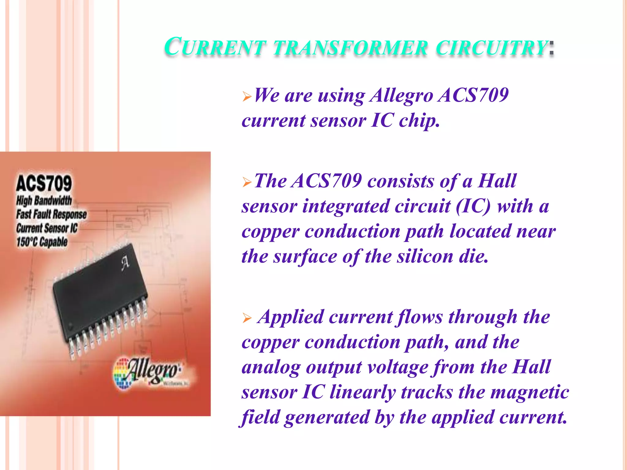 CURRENT TRANSFORMER CIRCUITRY:
     We  are using Allegro ACS709
     current sensor IC chip.

     The ACS709    consists of a Hall
     sensor integrated circuit (IC) with a
     copper conduction path located near
     the surface of the silicon die.

      Applied current flows through the
     copper conduction path, and the
     analog output voltage from the Hall
     sensor IC linearly tracks the magnetic
     field generated by the applied current.
 