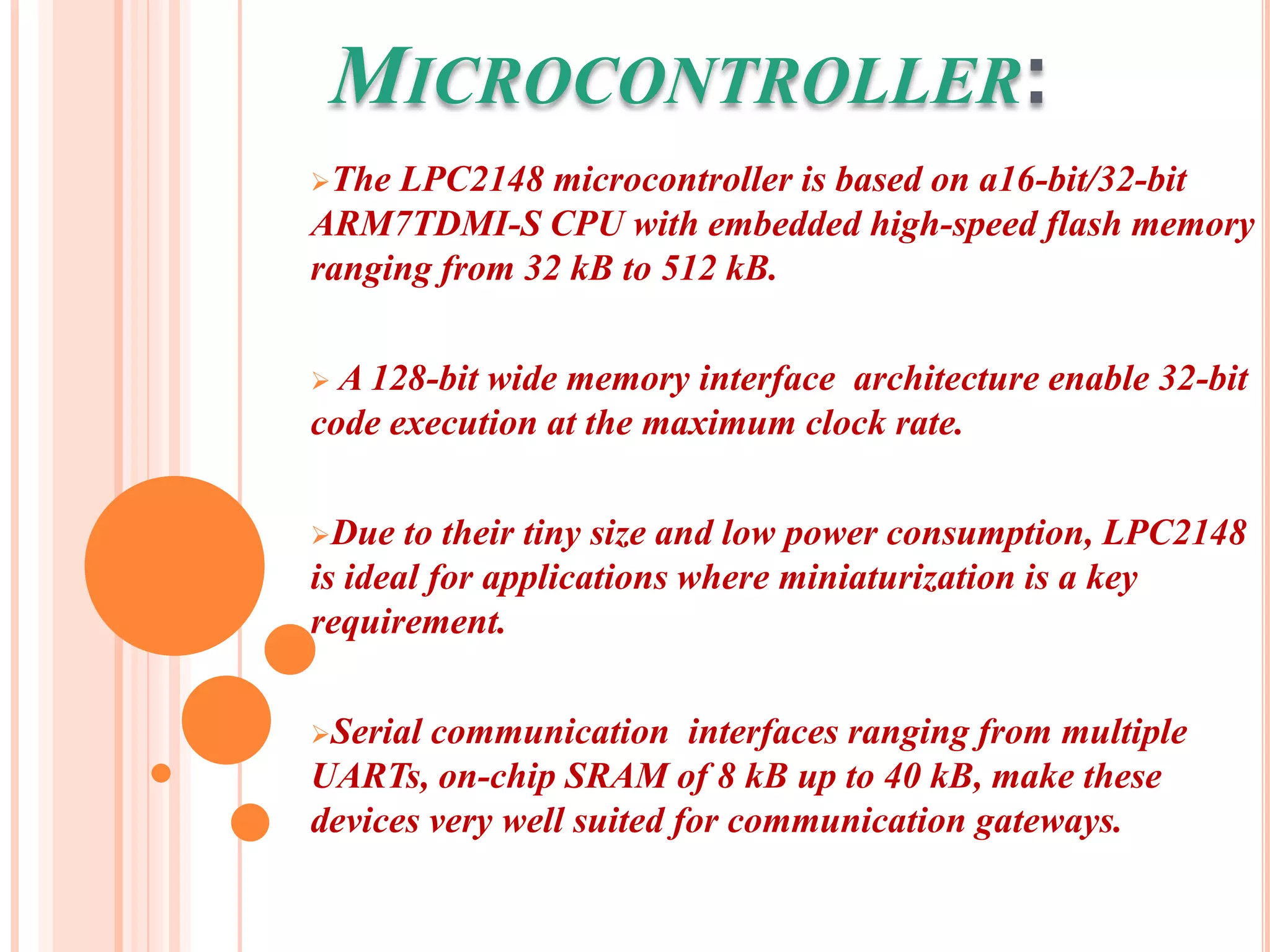 MICROCONTROLLER:
The LPC2148 microcontroller is based on a16-bit/32-bit
ARM7TDMI-S CPU with embedded high-speed flash memory
ranging from 32 kB to 512 kB.

 A 128-bitwide memory interface architecture enable 32-bit
code execution at the maximum clock rate.

Due   to their tiny size and low power consumption, LPC2148
is ideal for applications where miniaturization is a key
requirement.

Serial communication interfaces ranging from multiple
UARTs, on-chip SRAM of 8 kB up to 40 kB, make these
devices very well suited for communication gateways.
 