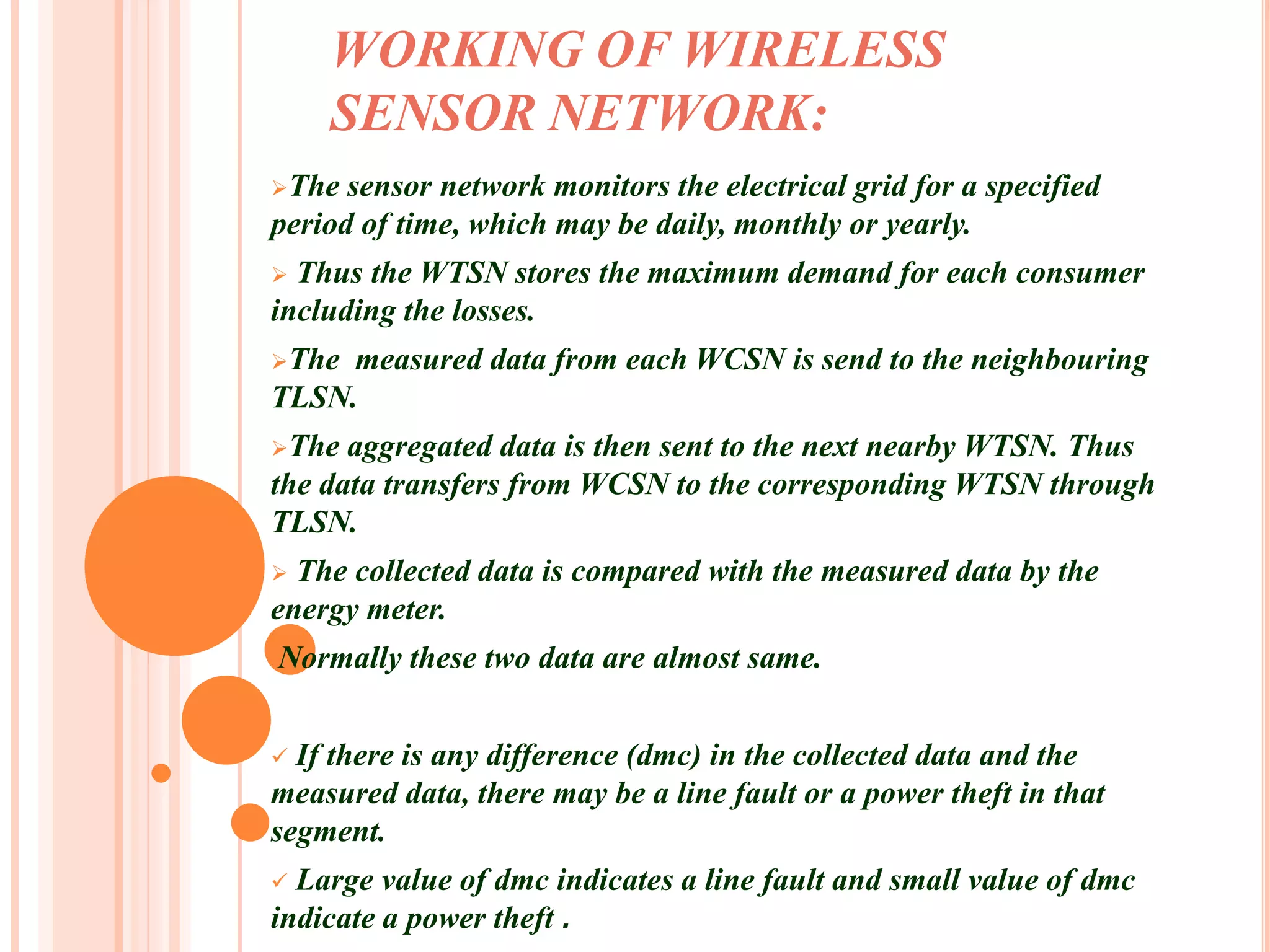 WORKING OF WIRELESS
    SENSOR NETWORK:
The  sensor network monitors the electrical grid for a specified
period of time, which may be daily, monthly or yearly.
 Thus the WTSN stores the maximum demand for each consumer
including the losses.
The measured data from each WCSN is send to the neighbouring
TLSN.
The  aggregated data is then sent to the next nearby WTSN. Thus
the data transfers from WCSN to the corresponding WTSN through
TLSN.
 The collected data is compared with the measured data by the
energy meter.
•Normally   these two data are almost same.


 If there is any difference (dmc) in the collected data and the
measured data, there may be a line fault or a power theft in that
segment.
 Large value of dmc indicates a line fault and small value of dmc
indicate a power theft .
 
