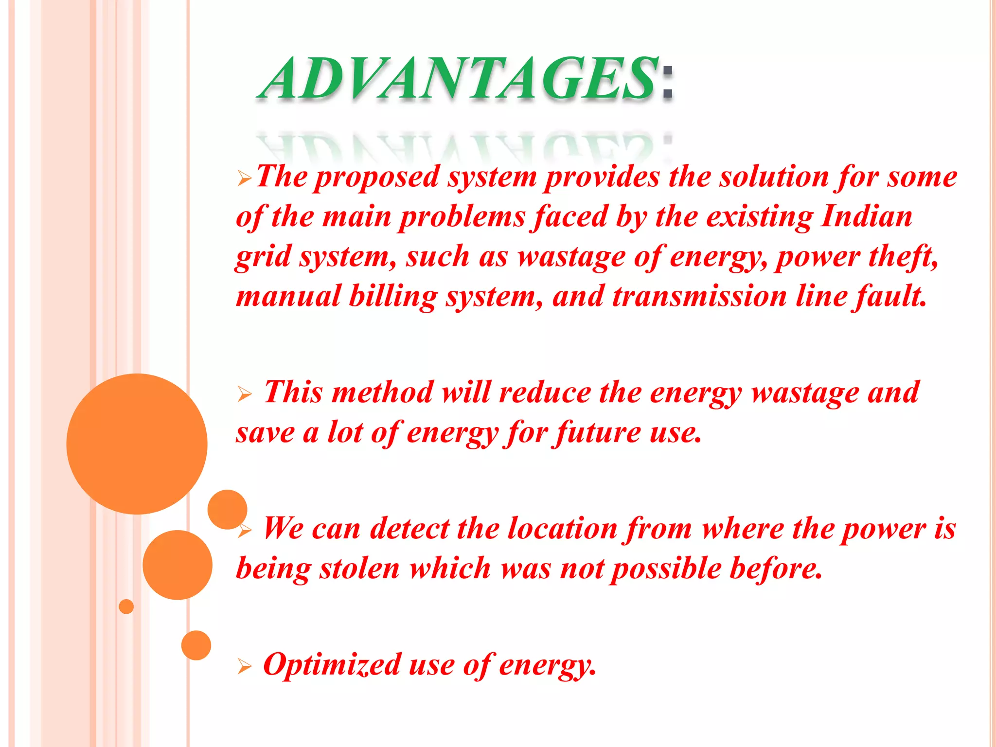 ADVANTAGES:
The  proposed system provides the solution for some
of the main problems faced by the existing Indian
grid system, such as wastage of energy, power theft,
manual billing system, and transmission line fault.

 This method will reduce the energy wastage and
save a lot of energy for future use.

 We can detect the location from where the power is
being stolen which was not possible before.

   Optimized use of energy.
 