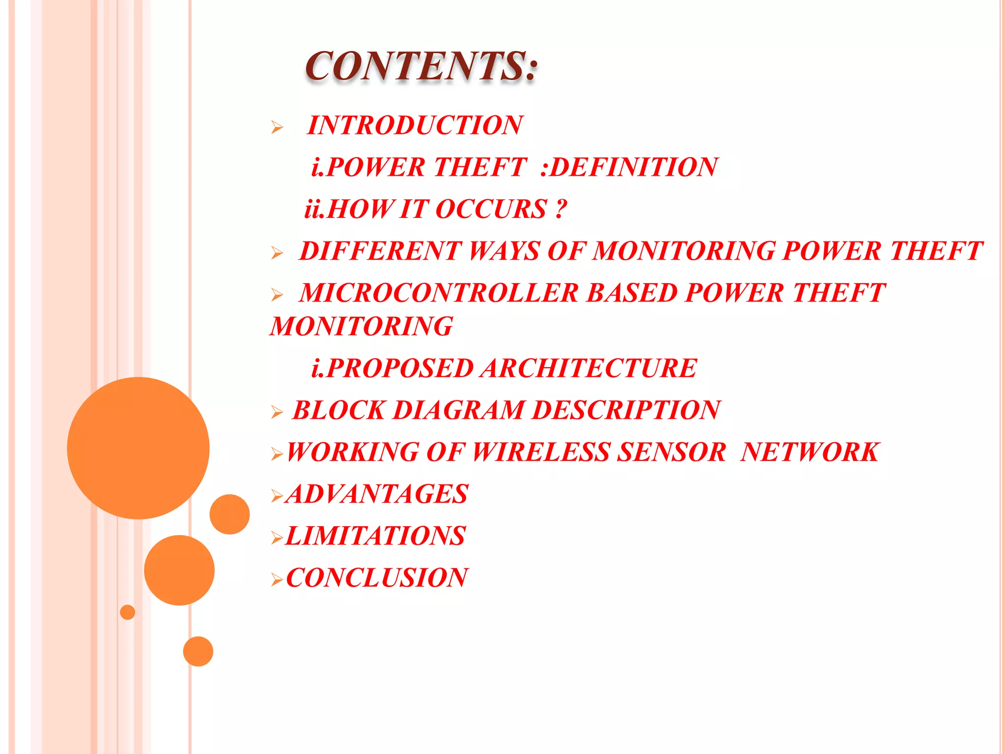 CONTENTS:
  INTRODUCTION
    i.POWER THEFT :DEFINITION
   ii.HOW IT OCCURS ?
 DIFFERENT WAYS OF MONITORING POWER THEFT

 MICROCONTROLLER BASED POWER THEFT
MONITORING
    i.PROPOSED ARCHITECTURE
 BLOCK DIAGRAM DESCRIPTION

WORKING OF WIRELESS SENSOR NETWORK

ADVANTAGES

LIMITATIONS

CONCLUSION
 