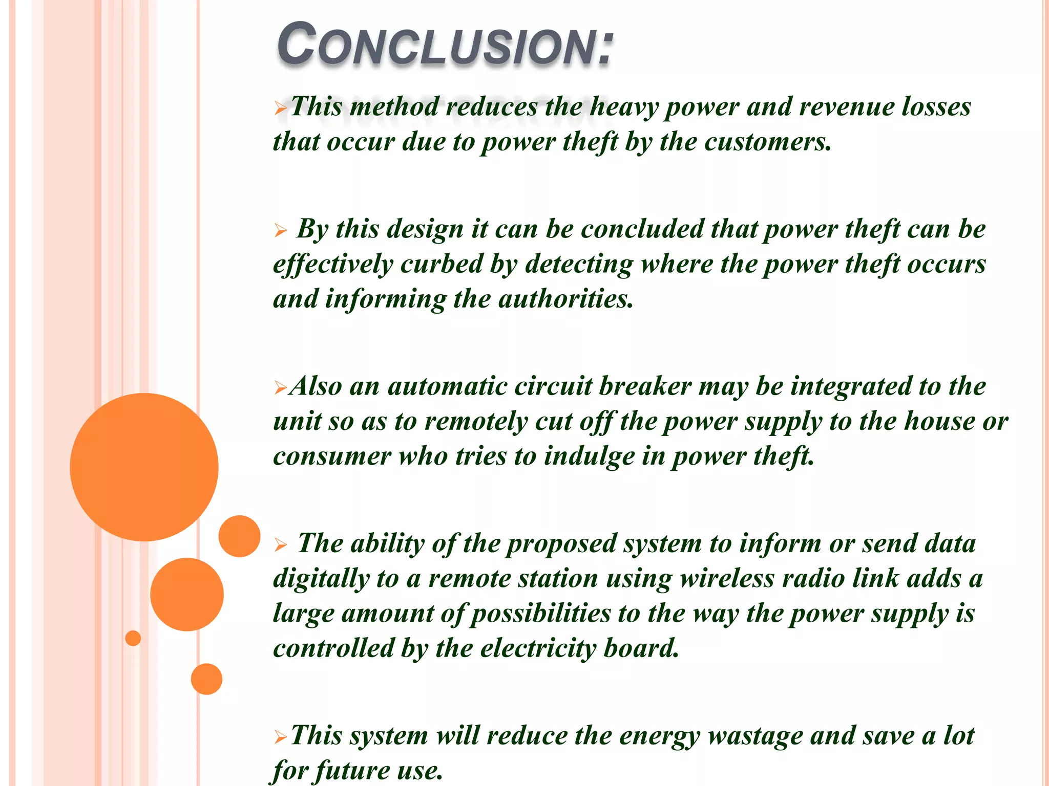 CONCLUSION:
This  method reduces the heavy power and revenue losses
that occur due to power theft by the customers.

 By this design it can be concluded that power theft can be
effectively curbed by detecting where the power theft occurs
and informing the authorities.

Also  an automatic circuit breaker may be integrated to the
unit so as to remotely cut off the power supply to the house or
consumer who tries to indulge in power theft.

 The ability of the proposed system to inform or send data
digitally to a remote station using wireless radio link adds a
large amount of possibilities to the way the power supply is
controlled by the electricity board.

This  system will reduce the energy wastage and save a lot
for future use.
 