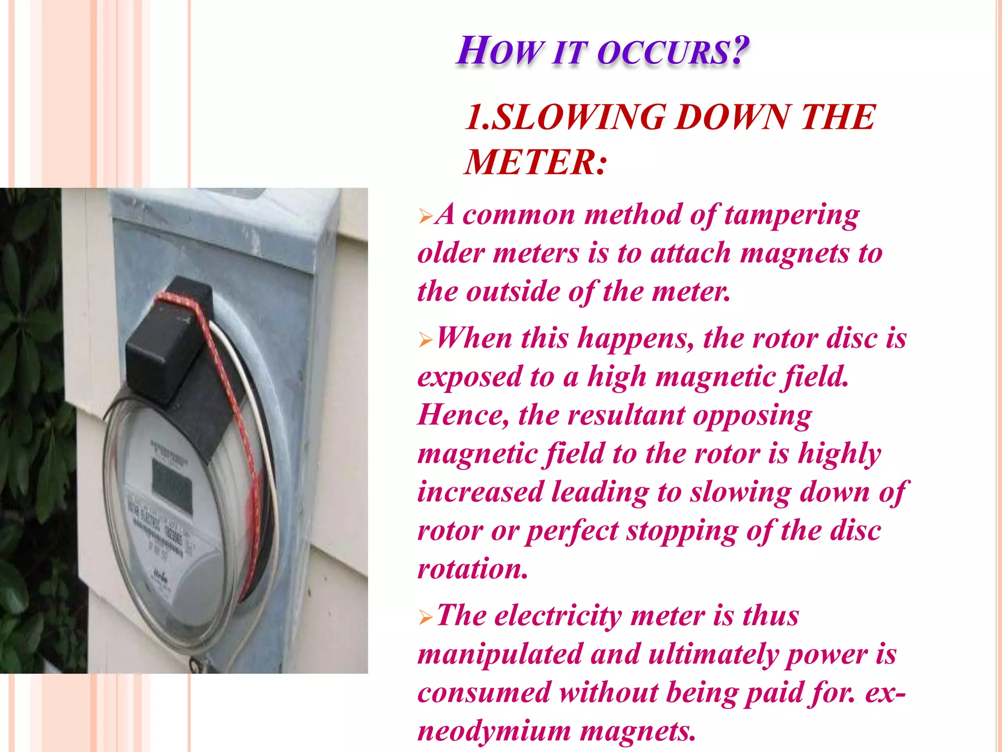 HOW IT OCCURS?
   1.SLOWING DOWN THE
   METER:
A common    method of tampering
older meters is to attach magnets to
the outside of the meter.
When this happens, the rotor disc is
exposed to a high magnetic field.
Hence, the resultant opposing
magnetic field to the rotor is highly
increased leading to slowing down of
rotor or perfect stopping of the disc
rotation.
The electricity meter is thus
manipulated and ultimately power is
consumed without being paid for. ex-
neodymium magnets.
 