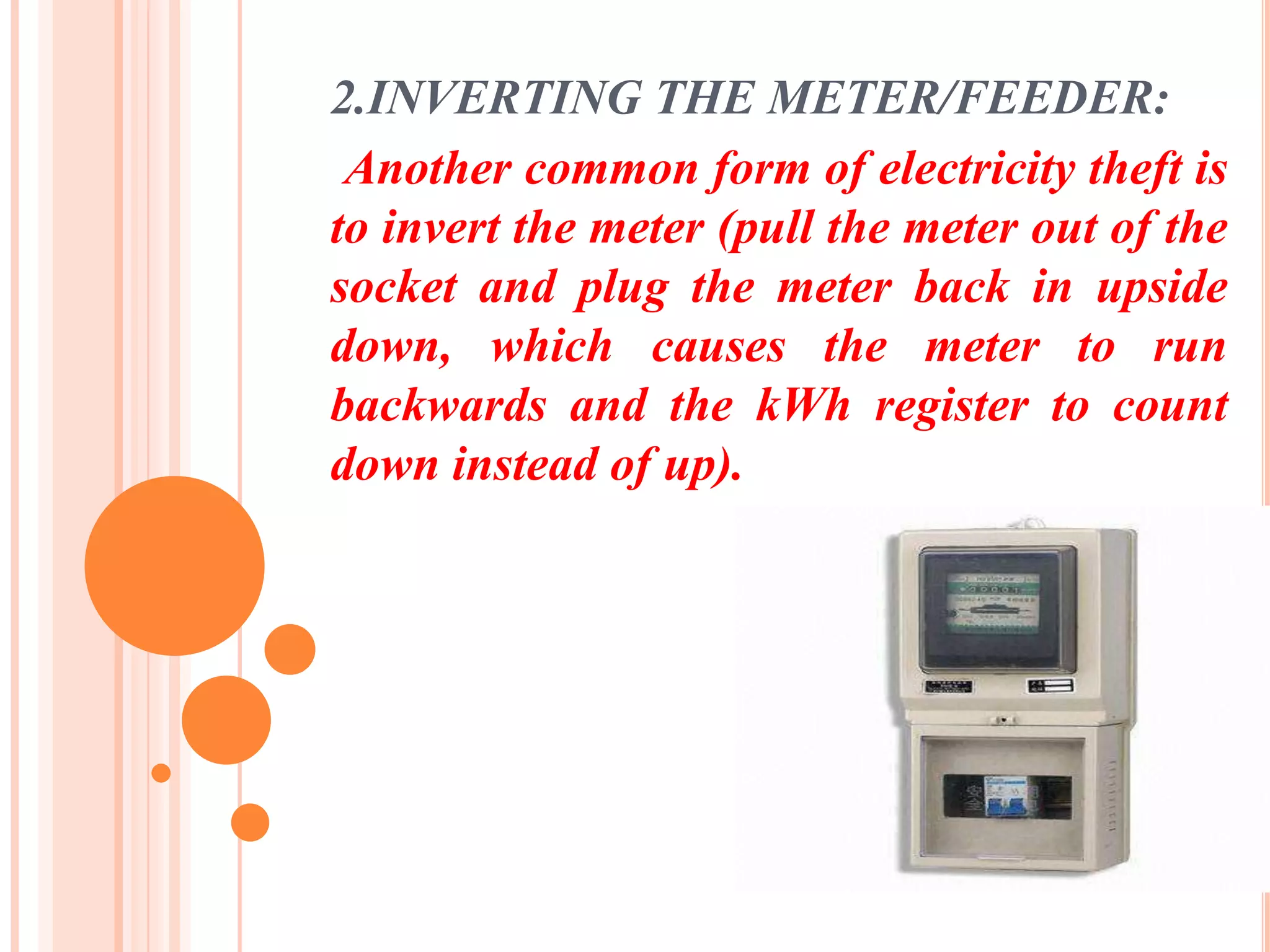 2.INVERTING THE METER/FEEDER:
 Another common form of electricity theft is
to invert the meter (pull the meter out of the
socket and plug the meter back in upside
down, which causes the meter to run
backwards and the kWh register to count
down instead of up).
 