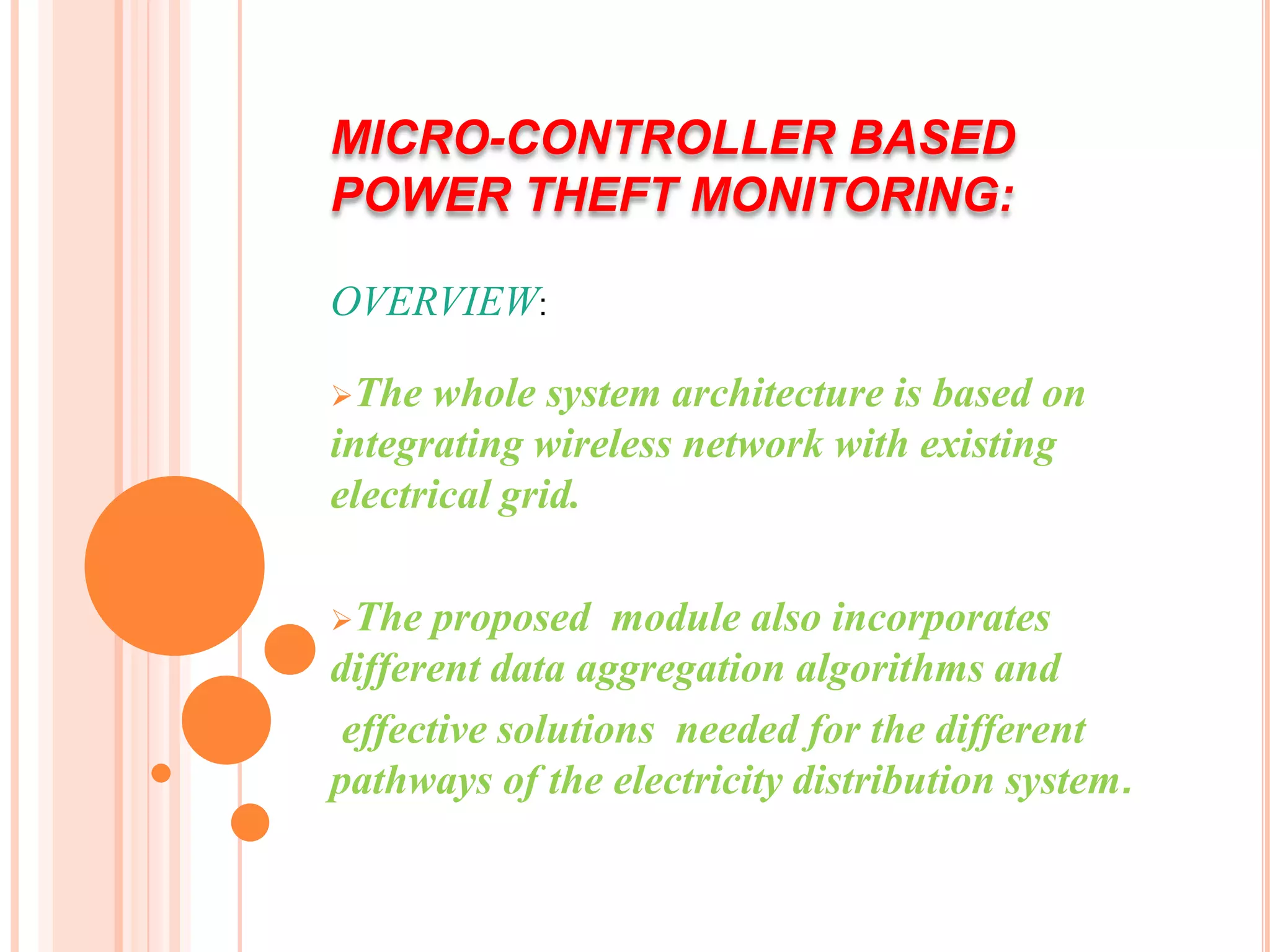 MICRO-CONTROLLER BASED
POWER THEFT MONITORING:

OVERVIEW:

The  whole system architecture is based on
integrating wireless network with existing
electrical grid.

The   proposed module also incorporates
different data aggregation algorithms and
 effective solutions needed for the different
pathways of the electricity distribution system.
 