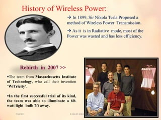 History of Wireless Power:
 In 1899, Sir Nikola Tesla Proposed a
method of Wireless Power Transmission.
 As it is in Radiative mode, most of the
Power was wasted and has less efficiency.
The team from Massachusetts Institute
of Technology, who call their invention
‘WiTricity‘.
In the first successful trial of its kind,
the team was able to illuminate a 60-
watt light bulb 7ft away.
7/18/2017 R.V.S.C.E.T. (E.E.E. branch) 3
 