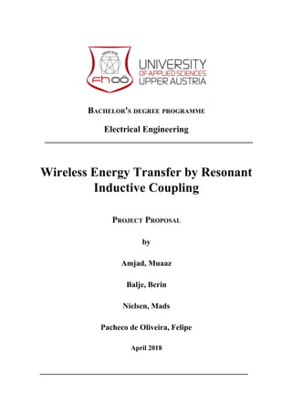 BACHELOR'S DEGREE PROGRAMME
Electrical Engineering
Wireless Energy Transfer by Resonant
Inductive Coupling
PROJECT PROPOSAL
by
Amjad, Muaaz
Balje, Berin
Nielsen, Mads
Pacheco de Oliveira, Felipe
April 2018
 
