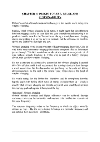 CHAPTER 4: DESGIN FOR USE, REUSE AND
SUSTAINABILITY
If there’s one bit of transformational technology in the mobile world today, it is
wireless charging.
Frankly, I find wireless charging is far better. It might seem that the difference
between plugging a cable on your desk into your smartphone and removing it as
you leave has the same level of frustration as placing a smartphone on a charging
station and picking it up as you leave is minimal; but the difference in comfort,
speed, and usability is like night and day.
Wireless charging works on the principle of Electromagnetic Induction. Coils of
wire in the base station (the charging plate) create a magnetic field as the current
passes through. This field can induce an electrical current in an adjacent coil of
wire without actually touching it. If this wire is part of a battery charging
circuit, then you have wireless charging.
It’s not as efficient as a direct cable connection but wireless charging is around
60%-70% efficient and it is still recommend that booting a device is donethrough
a wired connection. But for day-to-day use, just lining up the coils and letting
electromagnetism do the rest is the simple value proposition at the heart of
wireless charging.
It’s worth noting that the lithium-ion chemistry used in smartphone batteries
happily copes with having short bursts of energy to charge them up – which is
exactly what wireless charging can provide as you lift your smartphone up from
the charging pad and replace it throughout the day
“Resonant” wireless charging
Greater transfer distances and higher efficiency can be achieved through
resonance – whereby the transmitter and receiver coils oscillate (or resonate) at
the same frequency.
This resonant frequency refers to the frequency at which an object naturally
vibrates or rings – like the way a tuning fork rings at a particular frequency and
can achieve their maximum amplitude.
 
