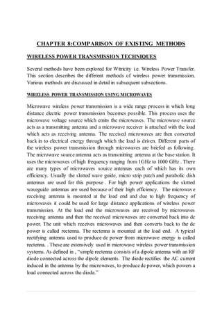 CHAPTER 8:COMPARISON OF EXISTING METHODS
WIRELESS POWER TRANSMISSION TECHNIQUES
Several methods have been explored for Witricity i.e. Wireless Power Transfer.
This section describes the different methods of wireless power transmission.
Various methods are discussed in detail in subsequent subsections.
WIRELESS POWER TRANSMISSION USING MICROWAVES
Microwave wireless power transmission is a wide range process in which long
distance electric power transmission becomes possible. This process uses the
microwave voltage source which emits the microwaves. The microwave source
acts as a transmitting antenna and a microwave receiver is attached with the load
which acts as receiving antenna. The received microwaves are then converted
back in to electrical energy through which the load is driven. Different parts of
the wireless power transmission through microwaves are briefed as following.
The microwave sourceantenna acts as transmitting antenna at the base station. It
uses the microwaves of high frequency ranging from 1GHz to 1000 GHz . There
are many types of microwaves source antennas each of which has its own
efficiency. Usually the slotted wave guide, micro strip patch and parabolic dish
antennas are used for this purpose . For high power applications the slotted
waveguide antennas are used because of their high efficiency. The microwave
receiving antenna is mounted at the load end and due to high frequency of
microwaves it could be used for large distance applications of wireless power
transmission. At the load end the microwaves are received by microwaves
receiving antenna and then the received microwaves are converted back into dc
power. The unit which receives microwaves and then converts back to the dc
power is called rectenna. The rectenna is mounted at the load end. A typical
rectifying antenna used to produce dc power from microwave energy is called
rectenna. . These are extensively used in microwave wireless power transmission
systems. As defined in , “simple rectenna consists ofa dipole antenna with an RF
diode connected across the dipole elements. The diode rectifies the AC current
induced in the antenna by the microwaves, to producedc power, which powers a
load connected across the diode.”
 