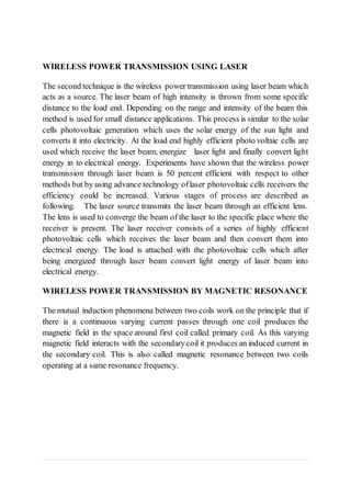 WIRELESS POWER TRANSMISSION USING LASER
The second technique is the wireless power transmission using laser beam which
acts as a source. The laser beam of high intensity is thrown from some specific
distance to the load end. Depending on the range and intensity of the beam this
method is used for small distance applications. This process is similar to the solar
cells photovoltaic generation which uses the solar energy of the sun light and
converts it into electricity. At the load end highly efficient photo voltaic cells are
used which receive the laser beam, energize laser light and finally convert light
energy in to electrical energy. Experiments have shown that the wireless power
transmission through laser beam is 50 percent efficient with respect to other
methods but by using advance technology oflaser photovoltaic cells receivers the
efficiency could be increased. Various stages of process are described as
following. The laser source transmits the laser beam through an efficient lens.
The lens is used to converge the beam of the laser to the specific place where the
receiver is present. The laser receiver consists of a series of highly efficient
photovoltaic cells which receives the laser beam and then convert them into
electrical energy. The load is attached with the photovoltaic cells which after
being energized through laser beam convert light energy of laser beam into
electrical energy.
WIRELESS POWER TRANSMISSION BY MAGNETIC RESONANCE
The mutual induction phenomena between two coils work on the principle that if
there is a continuous varying current passes through one coil produces the
magnetic field in the space around first coil called primary coil. As this varying
magnetic field interacts with the secondarycoil it produces an induced current in
the secondary coil. This is also called magnetic resonance between two coils
operating at a same resonance frequency.
 