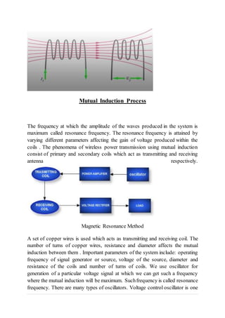 Mutual Induction Process
The frequency at which the amplitude of the waves produced in the system is
maximum called resonance frequency. The resonance frequency is attained by
varying different parameters affecting the gain of voltage produced within the
coils . The phenomena of wireless power transmission using mutual induction
consist of primary and secondary coils which act as transmitting and receiving
antenna respectively.
Magnetic Resonance Method
A set of copper wires is used which acts as transmitting and receiving coil. The
number of turns of copper wires, resistance and diameter affects the mutual
induction between them . Important parameters of the system include: operating
frequency of signal generator or source, voltage of the source, diameter and
resistance of the coils and number of turns of coils. We use oscillator for
generation of a particular voltage signal at which we can get such a frequency
where the mutual induction will be maximum. Suchfrequency is called resonance
frequency. There are many types of oscillators. Voltage control oscillator is one
 