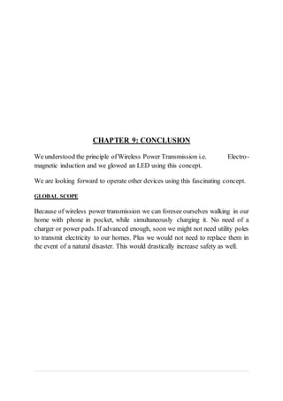 CHAPTER 9: CONCLUSION
We understood the principle ofWireless Power Transmission i.e. Electro-
magnetic induction and we glowed an LED using this concept.
We are looking forward to operate other devices using this fascinating concept.
GLOBAL SCOPE
Because of wireless power transmission we can foresee ourselves walking in our
home with phone in pocket, while simultaneously charging it. No need of a
charger or power pads. If advanced enough, soon we might not need utility poles
to transmit electricity to our homes. Plus we would not need to replace them in
the event of a natural disaster. This would drastically increase safety as well.
 