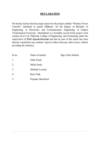 DECLARATION
We hereby declare that the project report for the project entitled “Wireless Power
Transfer” submitted in partial fulfilment for the Degree of Bachelor of
Engineering in Electronics and Communication Engineering to Gujarat
Technological University, Ahmedabad, is a bonafide record of the project work
carried out at C.K. Pithawala College of Engineering and Technology under the
supervision of Prof. Jayesh Jivarani and that no part of this report has been
directly copied from any students’ report or taken from any other source, without
providing the reference.
Sr no. Name of student Sign of the Student
1. Ishita Surati
2. Mohit Sarda
3. Mohnish Lavania
4. Hetvi Naik
5. Priyanka Banshiwal
 