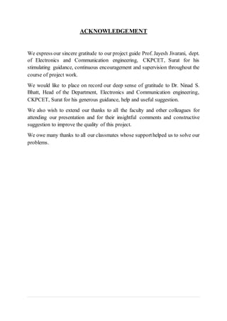ACKNOWLEDGEMENT
We express our sincere gratitude to our project guide Prof. Jayesh Jivarani, dept.
of Electronics and Communication engineering, CKPCET, Surat for his
stimulating guidance, continuous encouragement and supervision throughout the
course of project work.
We would like to place on record our deep sense of gratitude to Dr. Ninad S.
Bhatt, Head of the Department, Electronics and Communication engineering,
CKPCET, Surat for his generous guidance, help and useful suggestion.
We also wish to extend our thanks to all the faculty and other colleagues for
attending our presentation and for their insightful comments and constructive
suggestion to improve the quality of this project.
We owe many thanks to all our classmates whose supporthelped us to solve our
problems.
 