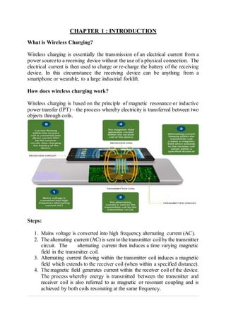 CHAPTER 1 : INTRODUCTION
What is Wireless Charging?
Wireless charging is essentially the transmission of an electrical current from a
power sourceto a receiving device without the use of a physical connection. The
electrical current is then used to charge or re-charge the battery of the receiving
device. In this circumstance the receiving device can be anything from a
smartphone or wearable, to a large industrial forklift.
How does wireless charging work?
Wireless charging is based on the principle of magnetic resonance or inductive
power transfer (IPT) – the process whereby electricity is transferred between two
objects through coils.
Steps:
1. Mains voltage is converted into high frequency alternating current (AC).
2. The alternating current (AC) is sent to the transmitter coilby the transmitter
circuit. The alternating current then induces a time varying magnetic
field in the transmitter coil.
3. Alternating current flowing within the transmitter coil induces a magnetic
field which extends to the receiver coil (when within a specified distance).
4. The magnetic field generates current within the receiver coil of the device.
The process whereby energy is transmitted between the transmitter and
receiver coil is also referred to as magnetic or resonant coupling and is
achieved by both coils resonating at the same frequency.
 