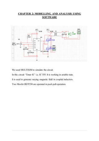 CHAPTER 2: MODELLING AND ANALYSIS USING
SOFTWARE
We used MULTISIM to simulate the circuit.
In this circuit ‘Timer IC’ i.e. IC 555. It is working in astable state.
It is used to generate varying magnetic field in coupled inductors.
Two Mosfet IRFP250 are operated in push pull operation.
 