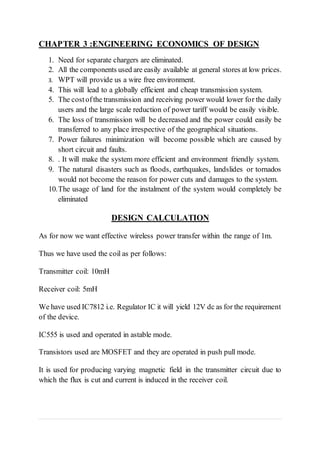 CHAPTER 3 :ENGINEERING ECONOMICS OF DESIGN
1. Need for separate chargers are eliminated.
2. All the components used are easily available at general stores at low prices.
3. WPT will provide us a wire free environment.
4. This will lead to a globally efficient and cheap transmission system.
5. The costofthe transmission and receiving power would lower for the daily
users and the large scale reduction of power tariff would be easily visible.
6. The loss of transmission will be decreased and the power could easily be
transferred to any place irrespective of the geographical situations.
7. Power failures minimization will become possible which are caused by
short circuit and faults.
8. . It will make the system more efficient and environment friendly system.
9. The natural disasters such as floods, earthquakes, landslides or tornados
would not become the reason for power cuts and damages to the system.
10.The usage of land for the instalment of the system would completely be
eliminated
DESIGN CALCULATION
As for now we want effective wireless power transfer within the range of 1m.
Thus we have used the coil as per follows:
Transmitter coil: 10mH
Receiver coil: 5mH
We have used IC7812 i.e. Regulator IC it will yield 12V dc as for the requirement
of the device.
IC555 is used and operated in astable mode.
Transistors used are MOSFET and they are operated in push pull mode.
It is used for producing varying magnetic field in the transmitter circuit due to
which the flux is cut and current is induced in the receiver coil.
 