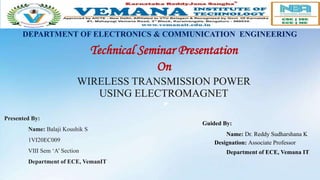 Technical Seminar Presentation
On
WIRELESS TRANSMISSION POWER
USING ELECTROMAGNET
”
Presented By:
Name: Balaji Koushik S
1VI20EC009
VIII Sem ‘A’ Section
Department of ECE, VemanIT
Guided By:
Name: Dr. Reddy Sudharshana K
Designation: Associate Professor
Department of ECE, Vemana IT
DEPARTMENT OF ELECTRONICS & COMMUNICATION ENGINEERING
 