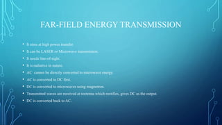 FAR-FIELD ENERGY TRANSMISSION
• It aims at high power transfer.
• It can be LASER or Microwave transmission.
• It needs line-of-sight.
• It is radiative in nature.
• AC cannot be directly converted to microwave energy.
• AC is converted to DC first.
• DC is converted to microwaves using magnetron.
• Transmitted waves are received at rectenna which rectifies, gives DC as the output.
• DC is converted back to AC.
 