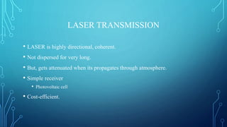 LASER TRANSMISSION
• LASER is highly directional, coherent.
• Not dispersed for very long.
• But, gets attenuated when its propagates through atmosphere.
• Simple receiver
• Photovoltaic cell
• Cost-efficient.
 