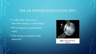 SOLAR POWER SATELLITES( SPS )
• To efficiently make use of
renewable energy i.e.,solar energy.
• SPS are placed in geostationary
orbits.
• Solar energy is captured using
photocells.
 