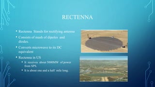 RECTENNA
• Rectenna Stands for rectifying antenna
• Consists of mash of dipoles and
diodes.
• Converts microwave to its DC
equivalent
• Rectenna in US
• It receives about 5000MW of power
from SPS.
• It is about one and a half mile long.
 