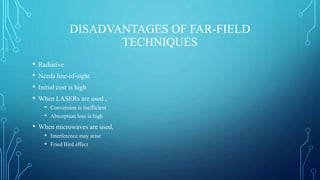 DISADVANTAGES OF FAR-FIELD
TECHNIQUES
• Radiative
• Needs line-of-sight
• Initial cost is high
• When LASERs are used ,
• Conversion is inefficient
• Absorption loss is high
• When microwaves are used,
• Interference may arise
• Fried Bird effect
 