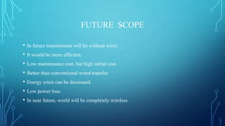 FUTURE SCOPE
• In future transmission will be without wires.
• It would be more efficient.
• Low maintenance cost, but high initial cost.
• Better than conventional wired transfer.
• Energy crisis can be decreased.
• Low power loss.
• In near future, world will be completely wireless.
 