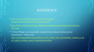 REFERENCE
• http://www.Leonardo-energy.com/sites/Leonardo-
energy/files/root/pdf/2009/wirelesspower.pdf
• http://www.witricity.com/assets/highly-resonant-power-transfer-keslerwitricity-
2013.pdf
• “A Few Things you occasionally wanted to know about wireless power
transmission.” Potter, Seth.
http://www.spacefuture.com/archive/a_few_things_you_occasionally_wanted_to_kn
ow_about_wireless_power_transmission.shtml
 