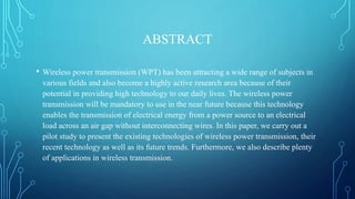ABSTRACT
• Wireless power transmission (WPT) has been attracting a wide range of subjects in
various fields and also become a highly active research area because of their
potential in providing high technology to our daily lives. The wireless power
transmission will be mandatory to use in the near future because this technology
enables the transmission of electrical energy from a power source to an electrical
load across an air gap without interconnecting wires. In this paper, we carry out a
pilot study to present the existing technologies of wireless power transmission, their
recent technology as well as its future trends. Furthermore, we also describe plenty
of applications in wireless transmission.
 