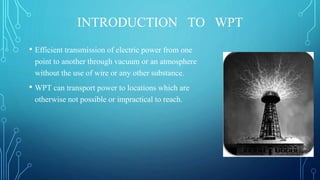 INTRODUCTION TO WPT
• Efficient transmission of electric power from one
point to another through vacuum or an atmosphere
without the use of wire or any other substance.
• WPT can transport power to locations which are
otherwise not possible or impractical to reach.
 