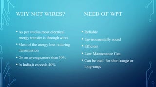 WHY NOT WIRES? NEED OF WPT
• As per studies,most electrical
energy transfer is through wires
• Most of the energy loss is during
transmission
• On an average,more than 30%
• In India,it exceeds 40%
• Reliable
• Environmentally sound
• Efficient
• Low Maintenance Cast
• Can be used for short-range or
long-range
 