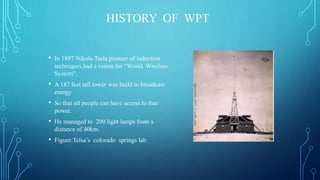 HISTORY OF WPT
• In 1897 Nikola Tesla pioneer of induction
techniques,had a vision for “World Wireless
System”.
• A 187 feet tall tower was build to broadcast
energy
• So that all people can have access to free
power.
• He managed to 200 light lamps from a
distance of 40km.
• Figure:Telsa’s colorado springs lab
 