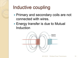 Inductive coupling
 Primary and secondary coils are not
connected with wires.
 Energy transfer is due to Mutual
Induction
8/31/2010 Wireless Power Transmission 10
 