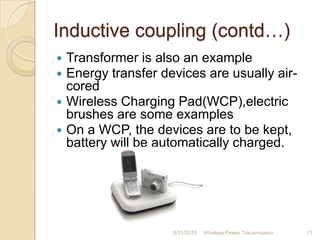 Inductive coupling (contd…)
 Transformer is also an example
 Energy transfer devices are usually air-
cored
 Wireless Charging Pad(WCP),electric
brushes are some examples
 On a WCP, the devices are to be kept,
battery will be automatically charged.
8/31/2010 Wireless Power Transmission 11
 