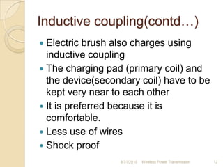 Inductive coupling(contd…)
 Electric brush also charges using
inductive coupling
 The charging pad (primary coil) and
the device(secondary coil) have to be
kept very near to each other
 It is preferred because it is
comfortable.
 Less use of wires
 Shock proof
8/31/2010 Wireless Power Transmission 12
 