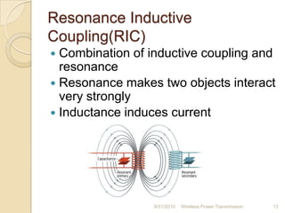 Resonance Inductive
Coupling(RIC)
 Combination of inductive coupling and
resonance
 Resonance makes two objects interact
very strongly
 Inductance induces current
8/31/2010 Wireless Power Transmission 13
 