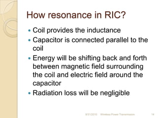How resonance in RIC?
 Coil provides the inductance
 Capacitor is connected parallel to the
coil
 Energy will be shifting back and forth
between magnetic field surrounding
the coil and electric field around the
capacitor
 Radiation loss will be negligible
8/31/2010 Wireless Power Transmission 14
 