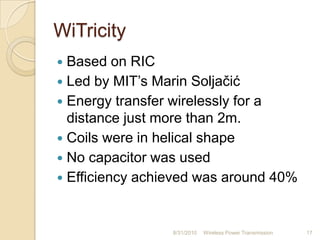 WiTricity
 Based on RIC
 Led by MIT‟s Marin Soljačić
 Energy transfer wirelessly for a
distance just more than 2m.
 Coils were in helical shape
 No capacitor was used
 Efficiency achieved was around 40%
8/31/2010 Wireless Power Transmission 17
 