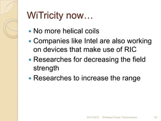 WiTricity now…
 No more helical coils
 Companies like Intel are also working
on devices that make use of RIC
 Researches for decreasing the field
strength
 Researches to increase the range
8/31/2010 Wireless Power Transmission 20
 