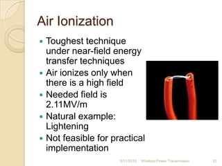 Air Ionization
 Toughest technique
under near-field energy
transfer techniques
 Air ionizes only when
there is a high field
 Needed field is
2.11MV/m
 Natural example:
Lightening
 Not feasible for practical
implementation
8/31/2010 Wireless Power Transmission 22
 