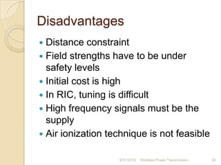 Disadvantages
 Distance constraint
 Field strengths have to be under
safety levels
 Initial cost is high
 In RIC, tuning is difficult
 High frequency signals must be the
supply
 Air ionization technique is not feasible
8/31/2010 Wireless Power Transmission 24
 