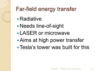 Far-field energy transfer
Radiative
Needs line-of-sight
LASER or microwave
Aims at high power transfer
Tesla‟s tower was built for this
8/31/2010 Wireless Power Transmission 25
 