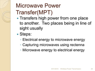 Microwave Power
Transfer(MPT)
 Transfers high power from one place
to another. Two places being in line of
sight usually
 Steps:
◦ Electrical energy to microwave energy
◦ Capturing microwaves using rectenna
◦ Microwave energy to electrical energy
8/31/2010 Wireless Power Transmission 26
 