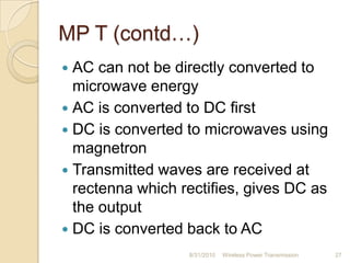MP T (contd…)
 AC can not be directly converted to
microwave energy
 AC is converted to DC first
 DC is converted to microwaves using
magnetron
 Transmitted waves are received at
rectenna which rectifies, gives DC as
the output
 DC is converted back to AC
8/31/2010 Wireless Power Transmission 27
 