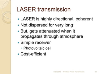 LASER transmission
 LASER is highly directional, coherent
 Not dispersed for very long
 But, gets attenuated when it
propagates through atmosphere
 Simple receiver
◦ Photovoltaic cell
 Cost-efficient
8/31/2010 Wireless Power Transmission 28
 