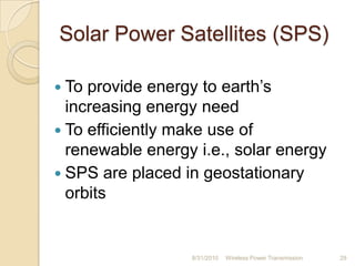 Solar Power Satellites (SPS)
 To provide energy to earth‟s
increasing energy need
 To efficiently make use of
renewable energy i.e., solar energy
 SPS are placed in geostationary
orbits
8/31/2010 Wireless Power Transmission 29
 