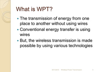 What is WPT?
 The transmission of energy from one
place to another without using wires
 Conventional energy transfer is using
wires
 But, the wireless transmission is made
possible by using various technologies
8/31/2010 Wireless Power Transmission 3
 